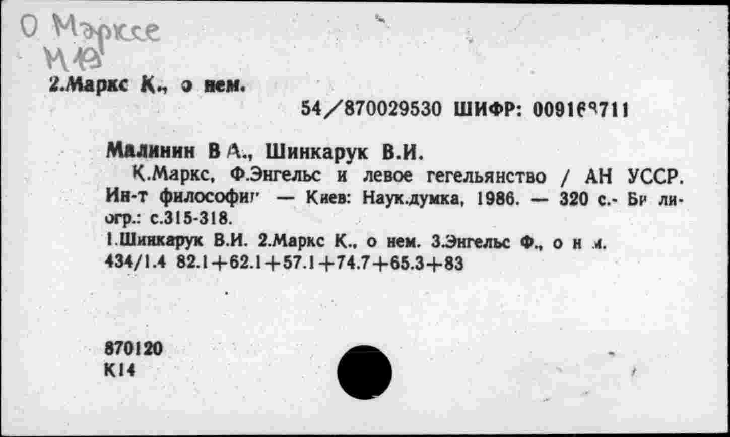 ﻿О М'+рмхе
НФ
2.Маркс К„ а нем.
54/870029530 ШИФР: 00916*^711
Малинин В А., Шинкарук В.И.
К.Маркс, ФЭнгельс и левое гегельянство / АН УССР. Ин-т философии — Киев: Наук.думка, 1986. — 320 с.- Бр ли-огр.: с.315-318.
1. Шинкарук В.И. 2.Маркс К., о нем. З.Энгельс Ф„ о н и.
434/1.4 82.1 +62.14-57.1 +74.7+65.3+83
870120 KI4